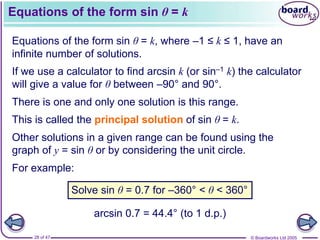 © Boardworks Ltd 2005
28 of 47
Equations of the form sin θ = k
Equations of the form sin θ = k, where –1 ≤ k ≤ 1, have an
infinite number of solutions.
If we use a calculator to find arcsin k (or sin–1 k) the calculator
will give a value for θ between –90° and 90°.
This is called the principal solution of sin θ = k.
Other solutions in a given range can be found using the
graph of y = sin θ or by considering the unit circle.
For example:
There is one and only one solution is this range.
Solve sin θ = 0.7 for –360° < θ < 360°
arcsin 0.7 = 44.4° (to 1 d.p.)
 