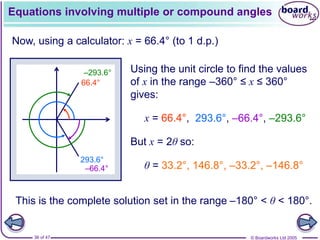 © Boardworks Ltd 2005
36 of 47
Equations involving multiple or compound angles
Now, using a calculator: x = 66.4° (to 1 d.p.)
Using the unit circle to find the values
of x in the range –360° ≤ x ≤ 360°
gives:
66.4°
293.6°
–66.4°
–293.6°
x = 66.4°,
But x = 2θ so:
θ = 33.2°, 146.8°, –33.2°, –146.8°
This is the complete solution set in the range –180° < θ < 180°.
293.6°, –66.4°, –293.6°
 