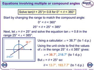 © Boardworks Ltd 2005
37 of 47
Equations involving multiple or compound angles
Solve tan(θ + 25°)= 0.8 for 0° < θ < 360°
Start by changing the range to match the compound angle:
Next, let x = θ + 25° and solve the equation tan x = 0.8 in the
range 25° < x < 385°.
0° < θ < 360°
25° < θ + 25° < 385°
Using the unit circle to find the values
of x in the range 25° ≤ x ≤ 385° gives:
x = 38.7°, 218.7° (to 1 d.p.)
But x = θ + 25° so:
θ = 13.7°, 193.7.7° (to 1 d.p.)
Using a calculator: x = 38.7° (to 1 d.p.)
38.7°
218.7°
 