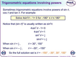 © Boardworks Ltd 2005
38 of 47
Trigonometric equations involving powers
Sometimes trigonometric equations involve powers of sin θ,
cos θ and tan θ. For example:
Notice that (sin θ)2 is usually written as sin2θ.
Solve 4sin2θ – 1= 0 for –180° ≤ θ ≤ 180°
2
4sin 1= 0
 
2
4sin =1

2 1
4
sin =

1
2
sin =
 
1
2
When sin θ = ,
1
2
When sin θ = – ,
θ = 30°, 150°
θ = –30°, –150°
So the full solution set is θ = –150°, –30°, 30°, 150°
 