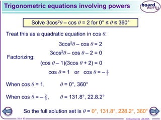 © Boardworks Ltd 2005
39 of 47
Trigonometric equations involving powers
Treat this as a quadratic equation in cos θ.
Solve 3cos2θ – cos θ = 2 for 0° ≤ θ ≤ 360°
When cos θ = 1, θ = 0°, 360°
θ = 131.8°, 22.8.2°
So the full solution set is θ = 0°, 131.8°, 228.2°, 360°
3cos2θ – cos θ = 2
3cos2θ – cos θ – 2 = 0
Factorizing:
(cos θ – 1)(3cos θ + 2) = 0
cos θ = 1 or cos θ = – 2
3
When cos θ = – ,
2
3
 