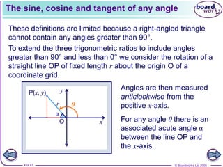© Boardworks Ltd 2005
4 of 47
x
y
O
P(x, y)
r
The sine, cosine and tangent of any angle
These definitions are limited because a right-angled triangle
cannot contain any angles greater than 90°.
To extend the three trigonometric ratios to include angles
greater than 90° and less than 0° we consider the rotation of a
straight line OP of fixed length r about the origin O of a
coordinate grid.
Angles are then measured
anticlockwise from the
positive x-axis.
For any angle θ there is an
associated acute angle α
between the line OP and
the x-axis.
α
θ
 