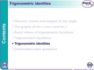 © Boardworks Ltd 2005
40 of 47
Contents
© Boardworks Ltd 2005
40 of 47
The sine, cosine and tangent of any angle
The graphs of sin θ, cos θ and tan θ
Exact values of trigonometric functions
Trigonometric equations
Trigonometric identities
Examination-style questions
Trigonometric identities
 