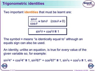 © Boardworks Ltd 2005
41 of 47
Trigonometric identities
Two important identities that must be learnt are:
sin
tan (cos 0)
cos

 

 
sin2θ + cos2θ ≡ 1
An identity, unlike an equation, is true for every value of the
given variable so, for example:
The symbol ≡ means “is identically equal to” although an
equals sign can also be used.
sin24° + cos24° ≡ 1, sin267° + cos267° ≡ 1, sin2π + cos2π ≡ 1, etc.
 