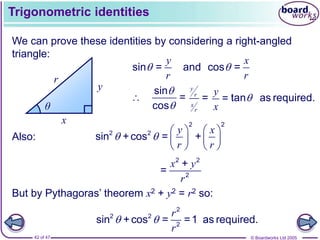© Boardworks Ltd 2005
42 of 47
Trigonometric identities
We can prove these identities by considering a right-angled
triangle:
x
y
r
θ
y
r

sin =
x
r

and cos =
sin
=
cos



y
r
x
r
=
y
x
= tan as required.

Also:
y x
r r
 
   
   
   
2 2
2 2
sin +cos = +
2 2
2
+
=
x y
r
But by Pythagoras’ theorem x2 + y2 = r2 so:
2
2 2
2
sin +cos = =1 as required.
r
r
 
 