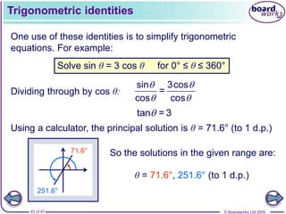 © Boardworks Ltd 2005
43 of 47
71.6°
Trigonometric identities
One use of these identities is to simplify trigonometric
equations. For example:
Solve sin θ = 3 cos θ for 0° ≤ θ ≤ 360°
Dividing through by cos θ:
sin 3cos
=
cos cos
 
 
tan = 3

Using a calculator, the principal solution is θ = 71.6° (to 1 d.p.)
251.6°
So the solutions in the given range are:
θ = 71.6°, 251.6° (to 1 d.p.)
 