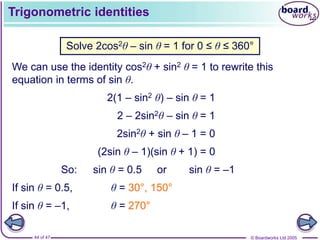 © Boardworks Ltd 2005
44 of 47
Trigonometric identities
Solve 2cos2θ – sin θ = 1 for 0 ≤ θ ≤ 360°
We can use the identity cos2θ + sin2 θ = 1 to rewrite this
equation in terms of sin θ.
2(1 – sin2 θ) – sin θ = 1
2 – 2sin2θ – sin θ = 1
2sin2θ + sin θ – 1 = 0
(2sin θ – 1)(sin θ + 1) = 0
So: sin θ = 0.5 or sin θ = –1
If sin θ = 0.5, θ = 30°, 150°
If sin θ = –1, θ = 270°
 