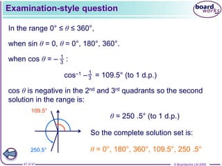© Boardworks Ltd 2005
47 of 47
Examination-style question
In the range 0° ≤ θ ≤ 360°,
when sin θ = 0, θ = 0°, 180°, 360°.
1
3
when cos θ = – :
cos–1 – = 109.5° (to 1 d.p.)
1
3
cos θ is negative in the 2nd and 3rd quadrants so the second
solution in the range is:
250.5°
109.5°
θ = 250 .5° (to 1 d.p.)
So the complete solution set is:
θ = 0°, 180°, 360°, 109.5°, 250 .5°
 