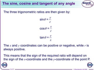 © Boardworks Ltd 2005
5 of 47
The sine, cosine and tangent of any angle
The three trigonometric ratios are then given by:
sin =
y
r

cos =
x
r

tan =
y
x

The x and y coordinates can be positive or negative, while r is
always positive.
This means that the sign of the required ratio will depend on
the sign of the x-coordinate and the y-coordinate of the point P.
 