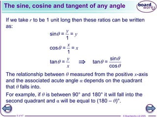 © Boardworks Ltd 2005
6 of 47
The sine, cosine and tangent of any angle
The relationship between θ measured from the positive x-axis
and the associated acute angle α depends on the quadrant
that θ falls into.
If we take r to be 1 unit long then these ratios can be written
as:
sin = =
1
y
y

cos = =
1
x
x

tan =
y
x
 
sin
tan =
cos



For example, if θ is between 90° and 180° it will fall into the
second quadrant and α will be equal to (180 – θ)°.
 