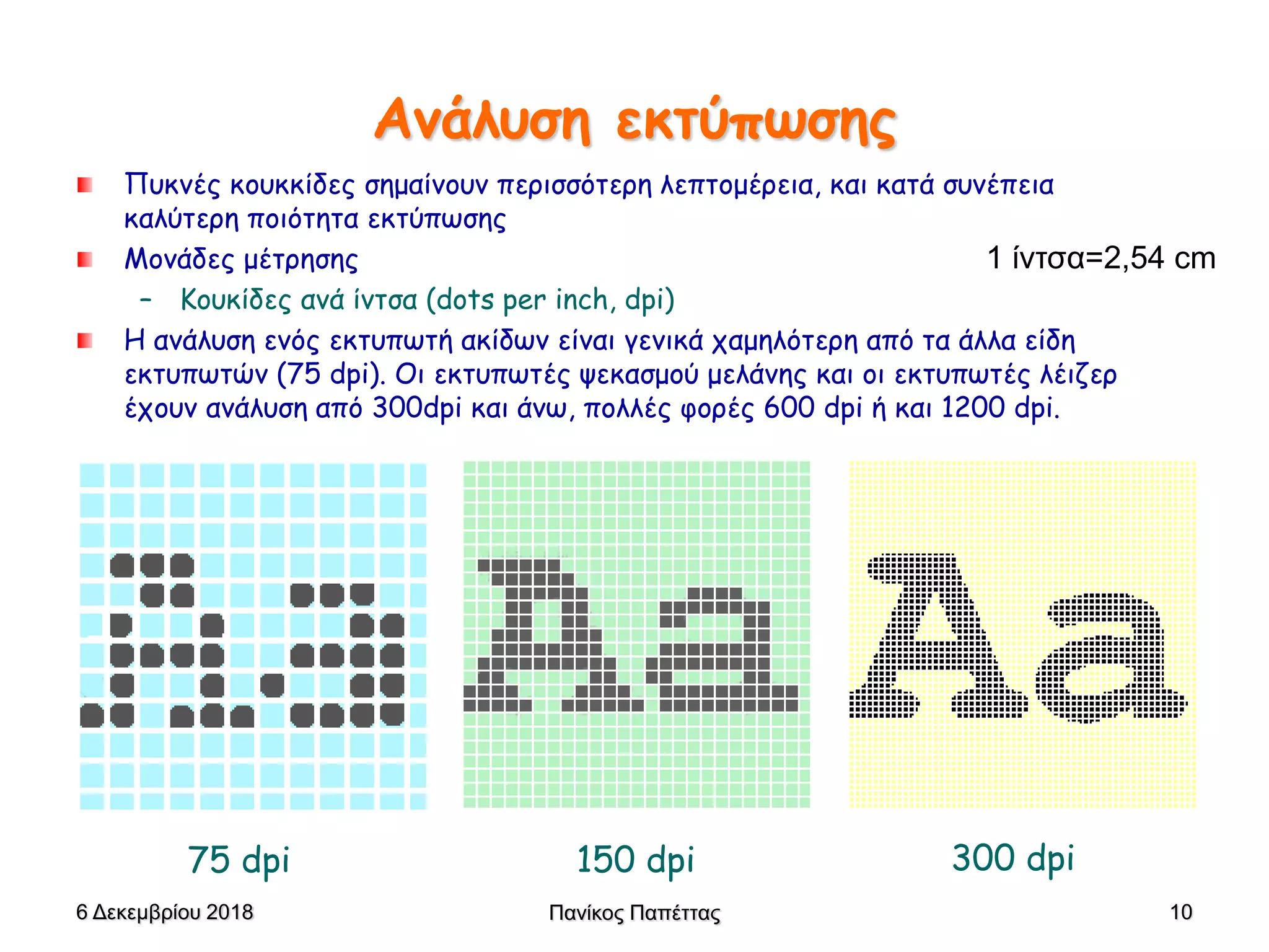 Πανίκος Παπέττας 10
Ανάλυση εκτύπωσης
Πυκνές κουκκίδες σημαίνουν περισσότερη λεπτομέρεια, και κατά συνέπεια
καλύτερη ποιότητα εκτύπωσης
Μονάδες μέτρησης
– Κουκίδες ανά ίντσα (dots per inch, dpi)
Η ανάλυση ενός εκτυπωτή ακίδων είναι γενικά χαμηλότερη από τα άλλα είδη
εκτυπωτών (75 dpi). Οι εκτυπωτές ψεκασμού μελάνης και οι εκτυπωτές λέιζερ
έχουν ανάλυση από 300dpi και άνω, πολλές φορές 600 dpi ή και 1200 dpi.
75 dpi 150 dpi 300 dpi
6 Δεκεμβρίου 2018
1 ίντσα=2,54 cm
 