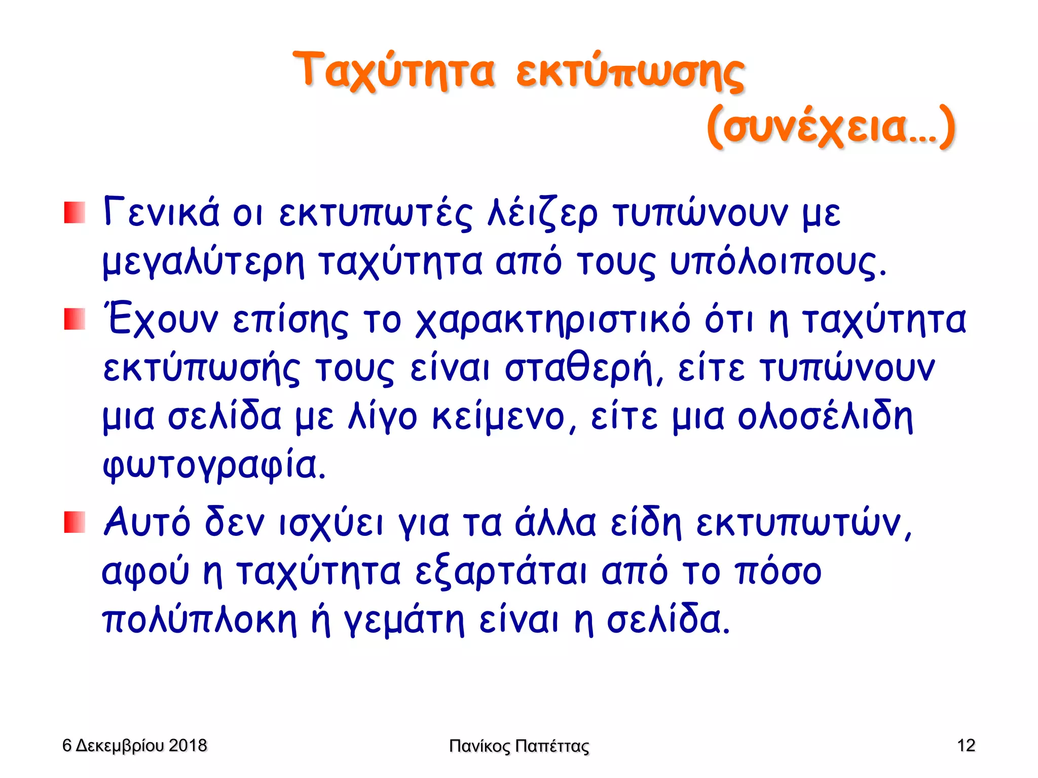 Ταχύτητα εκτύπωσης
(συνέχεια…)
Γενικά οι εκτυπωτές λέιζερ τυπώνουν με
μεγαλύτερη ταχύτητα από τους υπόλοιπους.
Έχουν επίσης το χαρακτηριστικό ότι η ταχύτητα
εκτύπωσής τους είναι σταθερή, είτε τυπώνουν
μια σελίδα με λίγο κείμενο, είτε μια ολοσέλιδη
φωτογραφία.
Αυτό δεν ισχύει για τα άλλα είδη εκτυπωτών,
αφού η ταχύτητα εξαρτάται από το πόσο
πολύπλοκη ή γεμάτη είναι η σελίδα.
6 Δεκεμβρίου 2018 Πανίκος Παπέττας 12
 