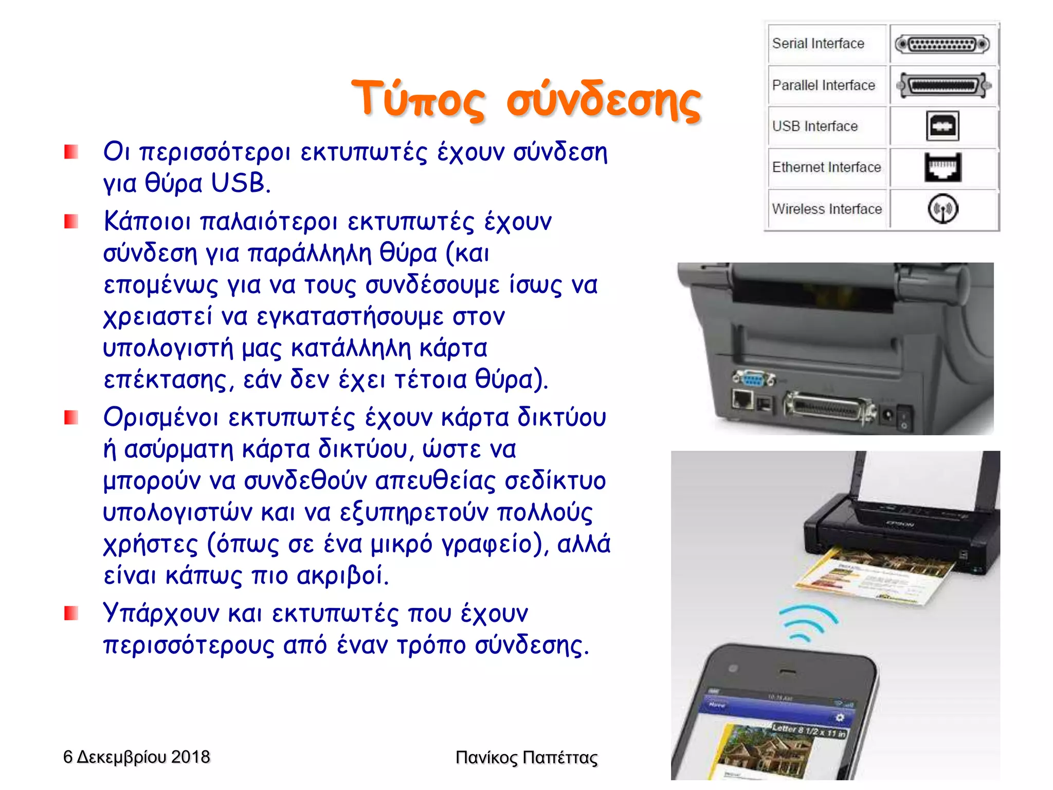 Τύπος σύνδεσης
Οι περισσότεροι εκτυπωτές έχουν σύνδεση
για θύρα USB.
Κάποιοι παλαιότεροι εκτυπωτές έχουν
σύνδεση για παράλληλη θύρα (και
επομένως για να τους συνδέσουμε ίσως να
χρειαστεί να εγκαταστήσουμε στον
υπολογιστή μας κατάλληλη κάρτα
επέκτασης, εάν δεν έχει τέτοια θύρα).
Ορισμένοι εκτυπωτές έχουν κάρτα δικτύου
ή ασύρματη κάρτα δικτύου, ώστε να
μπορούν να συνδεθούν απευθείας σεδίκτυο
υπολογιστών και να εξυπηρετούν πολλούς
χρήστες (όπως σε ένα μικρό γραφείο), αλλά
είναι κάπως πιο ακριβοί.
Υπάρχουν και εκτυπωτές που έχουν
περισσότερους από έναν τρόπο σύνδεσης.
6 Δεκεμβρίου 2018 Πανίκος Παπέττας 18
 