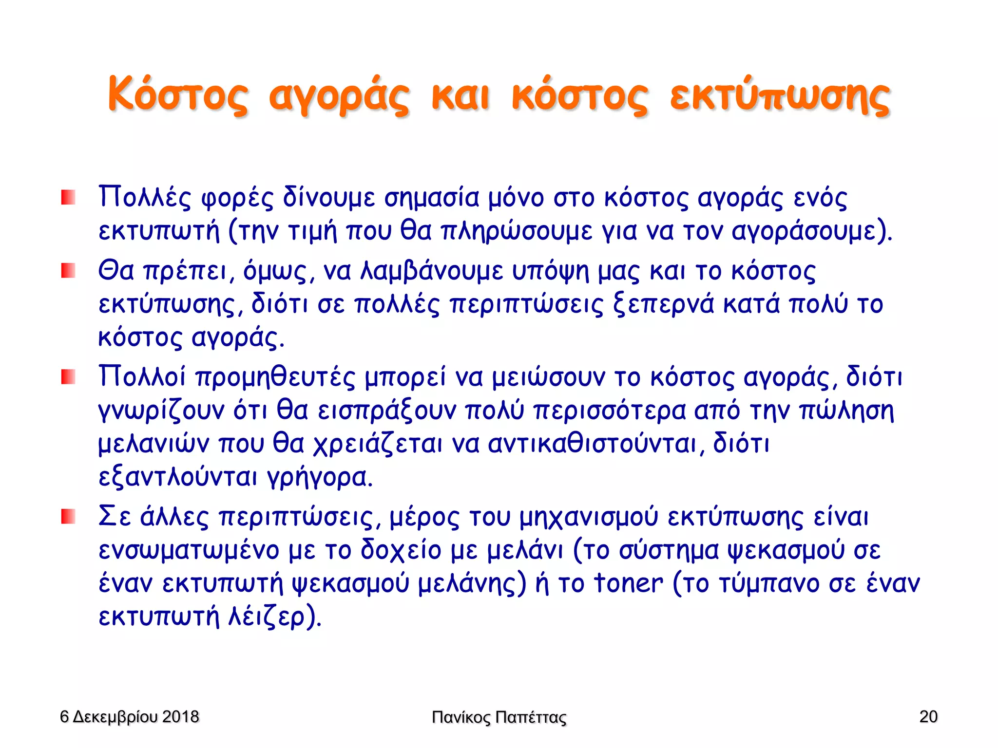 Κόστος αγοράς και κόστος εκτύπωσης
Πολλές φορές δίνουμε σημασία μόνο στο κόστος αγοράς ενός
εκτυπωτή (την τιμή που θα πληρώσουμε για να τον αγοράσουμε).
Θα πρέπει, όμως, να λαμβάνουμε υπόψη μας και το κόστος
εκτύπωσης, διότι σε πολλές περιπτώσεις ξεπερνά κατά πολύ το
κόστος αγοράς.
Πολλοί προμηθευτές μπορεί να μειώσουν το κόστος αγοράς, διότι
γνωρίζουν ότι θα εισπράξουν πολύ περισσότερα από την πώληση
μελανιών που θα χρειάζεται να αντικαθιστούνται, διότι
εξαντλούνται γρήγορα.
Σε άλλες περιπτώσεις, μέρος του μηχανισμού εκτύπωσης είναι
ενσωματωμένο με το δοχείο με μελάνι (το σύστημα ψεκασμού σε
έναν εκτυπωτή ψεκασμού μελάνης) ή το toner (το τύμπανο σε έναν
εκτυπωτή λέιζερ).
6 Δεκεμβρίου 2018 Πανίκος Παπέττας 20
 