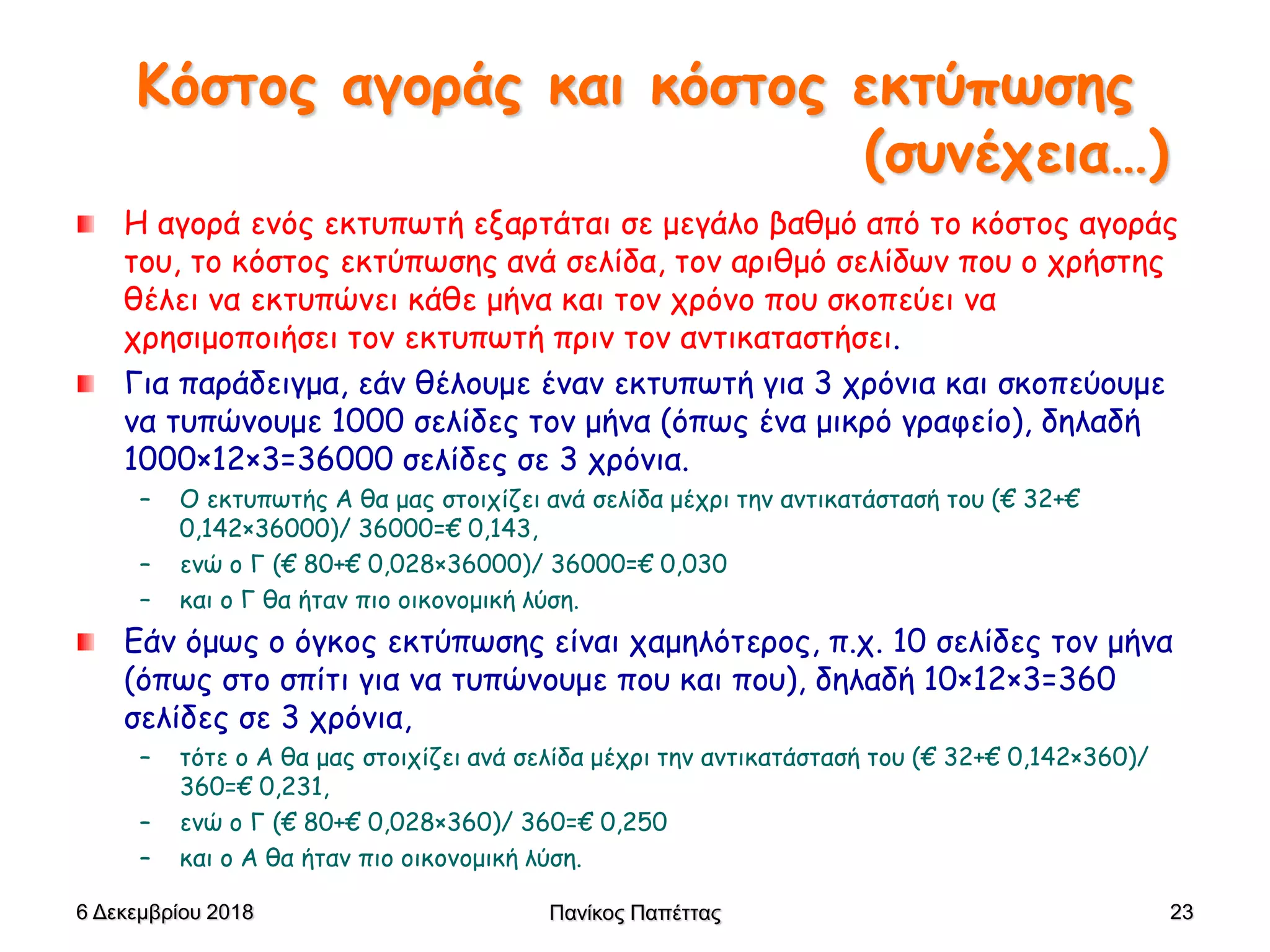 Κόστος αγοράς και κόστος εκτύπωσης
(συνέχεια…)
Η αγορά ενός εκτυπωτή εξαρτάται σε μεγάλο βαθμό από το κόστος αγοράς
του, το κόστος εκτύπωσης ανά σελίδα, τον αριθμό σελίδων που ο χρήστης
θέλει να εκτυπώνει κάθε μήνα και τον χρόνο που σκοπεύει να
χρησιμοποιήσει τον εκτυπωτή πριν τον αντικαταστήσει.
Για παράδειγμα, εάν θέλουμε έναν εκτυπωτή για 3 χρόνια και σκοπεύουμε
να τυπώνουμε 1000 σελίδες τον μήνα (όπως ένα μικρό γραφείο), δηλαδή
1000×12×3=36000 σελίδες σε 3 χρόνια.
– Ο εκτυπωτής Α θα μας στοιχίζει ανά σελίδα μέχρι την αντικατάστασή του (€ 32+€
0,142×36000)/ 36000=€ 0,143,
– ενώ ο Γ (€ 80+€ 0,028×36000)/ 36000=€ 0,030
– και ο Γ θα ήταν πιο οικονομική λύση.
Εάν όμως ο όγκος εκτύπωσης είναι χαμηλότερος, π.χ. 10 σελίδες τον μήνα
(όπως στο σπίτι για να τυπώνουμε που και που), δηλαδή 10×12×3=360
σελίδες σε 3 χρόνια,
– τότε ο Α θα μας στοιχίζει ανά σελίδα μέχρι την αντικατάστασή του (€ 32+€ 0,142×360)/
360=€ 0,231,
– ενώ ο Γ (€ 80+€ 0,028×360)/ 360=€ 0,250
– και ο Α θα ήταν πιο οικονομική λύση.
6 Δεκεμβρίου 2018 Πανίκος Παπέττας 23
 