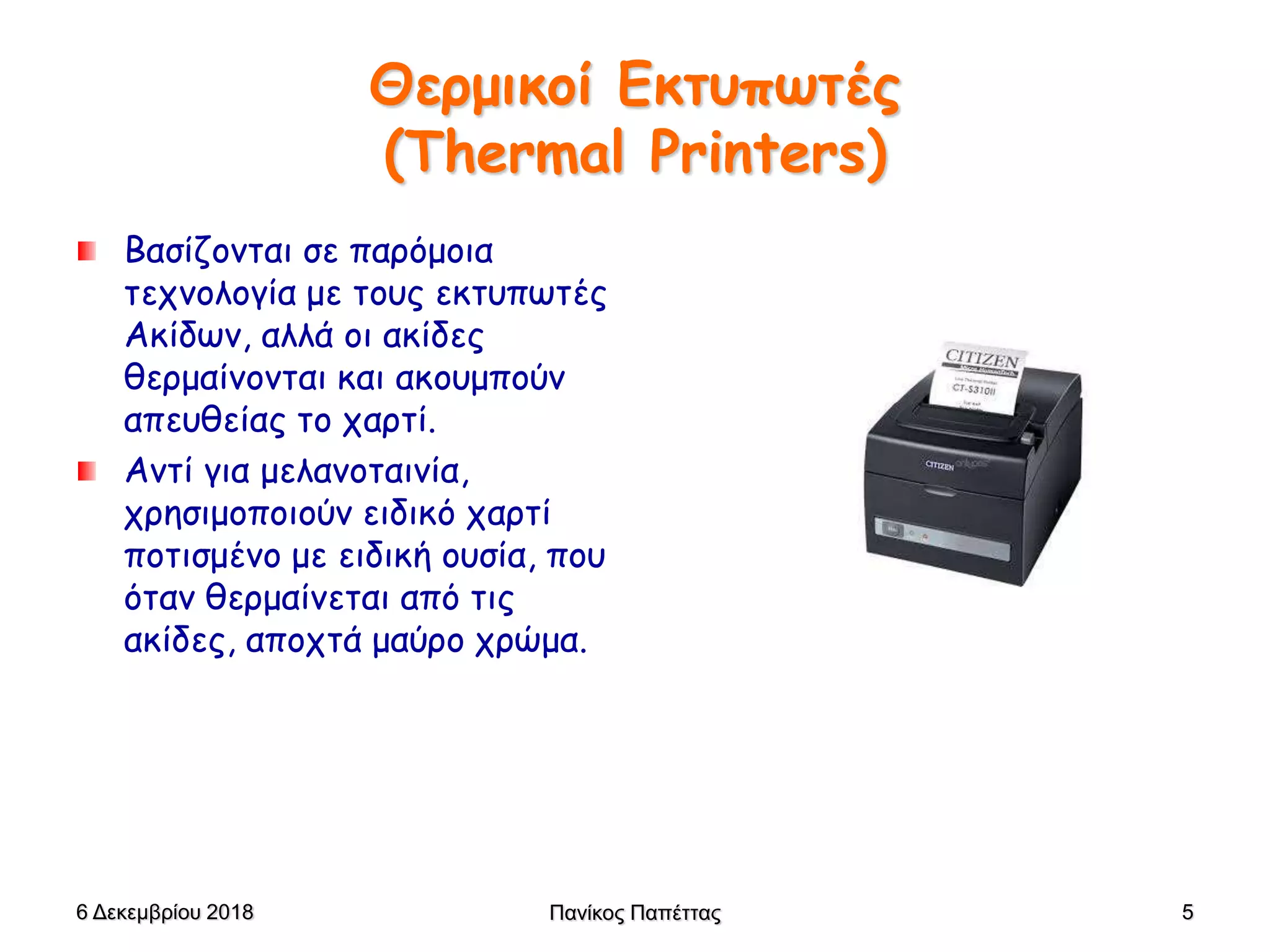 Θερμικοί Εκτυπωτές
(Thermal Printers)
Bασίζονται σε παρόμοια
τεχνολογία με τους εκτυπωτές
Ακίδων, αλλά οι ακίδες
θερμαίνονται και ακουμπούν
απευθείας το χαρτί.
Αντί για μελανοταινία,
χρησιμοποιούν ειδικό χαρτί
ποτισμένο με ειδική ουσία, που
όταν θερμαίνεται από τις
ακίδες, αποχτά μαύρο χρώμα.
6 Δεκεμβρίου 2018 Πανίκος Παπέττας 5
 
