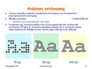 Πανίκος Παπέττας 10
Ανάλυση εκτύπωσης
Πυκνές κουκκίδες σημαίνουν περισσότερη λεπτομέρεια, και κατά συνέπεια
καλύτερη ποιότητα εκτύπωσης
Μονάδες μέτρησης
– Κουκίδες ανά ίντσα (dots per inch, dpi)
Η ανάλυση ενός εκτυπωτή ακίδων είναι γενικά χαμηλότερη από τα άλλα είδη
εκτυπωτών (75 dpi). Οι εκτυπωτές ψεκασμού μελάνης και οι εκτυπωτές λέιζερ
έχουν ανάλυση από 300dpi και άνω, πολλές φορές 600 dpi ή και 1200 dpi.
75 dpi 150 dpi 300 dpi
6 Δεκεμβρίου 2018
1 ίντσα=2,54 cm
 