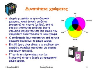 Δυνατότητα χρώματος
Δοχεία με μελάνι σε τρία «βασικά»
χρώματα, κυανό (cyan), ματζέντα
(magenta) και κίτρινο (yellow), από τα
οποία ο εκτυπωτής συνθέτει όλα τα
υπόλοιπα, ψεκάζοντας στο ίδιο σημείο την
απαραίτητη ποσότητα από το κάθε χρώμα.
Ο συνδυασμός ίσων ποσοτήτων από τα τρία
χρώματα δημιουργεί το μαύρο χρώμα.
Επειδή όμως είναι αδύνατο να συνδυαστούν
ακριβώς, συνήθως προκύπτει μια σκούρα
απόχρωση του καφέ.
Γι’ αυτόν το λόγο υπάρχει και ένα
ξεχωριστό τέταρτο δοχείο με πραγματικό
μαύρο χρώμα.
6 Δεκεμβρίου 2018 Πανίκος Παπέττας 13
 