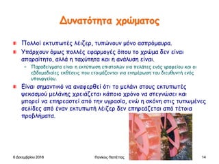 Δυνατότητα χρώματος
Πολλοί εκτυπωτές λέιζερ, τυπώνουν μόνο ασπρόμαυρα.
Υπάρχουν όμως πολλές εφαρμογές όπου το χρώμα δεν είναι
απαραίτητο, αλλά η ταχύτητα και η ανάλυση είναι.
– Παραδείγματα είναι η εκτύπωση επιστολών για πελάτες ενός γραφείου και οι
εβδομαδιαίες εκθέσεις που ετοιμάζονται για ενημέρωση του διευθυντή ενός
υπουργείου.
Είναι σημαντικό να αναφερθεί ότι το μελάνι στους εκτυπωτές
ψεκασμού μελάνης χρειάζεται κάποιο χρόνο να στεγνώσει και
μπορεί να επηρεαστεί από την υγρασία, ενώ η σκόνη στις τυπωμένες
σελίδες από έναν εκτυπωτή λέιζερ δεν επηρεάζεται από τέτοια
προβλήματα.
6 Δεκεμβρίου 2018 Πανίκος Παπέττας 14
 