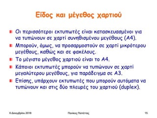 Είδος και μέγεθος χαρτιού
Οι περισσότεροι εκτυπωτές είναι κατασκευασμένοι για
να τυπώνουν σε χαρτί συνηθισμένου μεγέθους (Α4).
Μπορούν, όμως, να προσαρμοστούν σε χαρτί μικρότερου
μεγέθους, καθώς και σε φακέλους.
Το μέγιστο μέγεθος χαρτιού είναι το Α4.
Κάποιοι εκτυπωτές μπορούν να τυπώνουν σε χαρτί
μεγαλύτερου μεγέθους, για παράδειγμα σε Α3.
Επίσης, υπάρχουν εκτυπωτές που μπορούν αυτόματα να
τυπώνουν και στις δύο πλευρές του χαρτιού (duplex).
6 Δεκεμβρίου 2018 Πανίκος Παπέττας 15
 