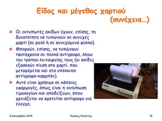 Είδος και μέγεθος χαρτιού
(συνέχεια…)
Οι εκτυπωτές ακίδων έχουν, επίσης, τη
δυνατότητα να τυπώνουν σε συνεχές
χαρτί (σε ρολό ή σε συνεχόμενα φύλλα).
Μπορούν, επίσης, να τυπώνουν
ταυτόχρονα σε πολλά αντίγραφα, λόγω
του τρόπου λειτουργίας τους (οι ακίδες
εξασκούν πίεση στο χαρτί, που
μεταφέρεται και στα υπόλοιπα
αντίγραφα-καρμπόν).
Αυτό είναι χρήσιμο σε κάποιες
εφαρμογές, όπως είναι η εκτύπωση
τιμολογίων και αποδείξεων, όπου
χρειάζεται να κρατείται αντίγραφο για
έλεγχο.
6 Δεκεμβρίου 2018 Πανίκος Παπέττας 16
 