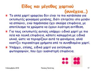 Είδος και μέγεθος χαρτιού
(συνέχεια…)
Tο απλό χαρτί γραφείου δεν είναι το πιο κατάλληλο για
εκτυπωτές ψεκασμού μελάνης, διότι επιτρέπει στο μελάνι
να απλώνει, ενώ παράλληλα έχει σκούρα επιφάνεια, με
αποτέλεσμα τα χρώματα να έχουν λιγότερη αντίθεση.
Για τους εκτυπωτές αυτούς υπάρχει ειδικό χαρτί με πιο
λεία και λευκή επιφάνεια, κάποτε καλυμμένη με ειδικά
υλικά, ώστε να περιορίζουν αυτά τα φαινόμενα, αλλά
κοστίζει περισσότερα χρήματα από το συνηθισμένο χαρτί.
Υπάρχει, επίσης, ειδικό χαρτί για εκτύπωση
φωτογραφιών, που έχει γυαλιστερή επιφάνεια.
6 Δεκεμβρίου 2018 Πανίκος Παπέττας 17
 