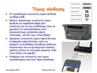 Τύπος σύνδεσης
Οι περισσότεροι εκτυπωτές έχουν σύνδεση
για θύρα USB.
Κάποιοι παλαιότεροι εκτυπωτές έχουν
σύνδεση για παράλληλη θύρα (και
επομένως για να τους συνδέσουμε ίσως να
χρειαστεί να εγκαταστήσουμε στον
υπολογιστή μας κατάλληλη κάρτα
επέκτασης, εάν δεν έχει τέτοια θύρα).
Ορισμένοι εκτυπωτές έχουν κάρτα δικτύου
ή ασύρματη κάρτα δικτύου, ώστε να
μπορούν να συνδεθούν απευθείας σεδίκτυο
υπολογιστών και να εξυπηρετούν πολλούς
χρήστες (όπως σε ένα μικρό γραφείο), αλλά
είναι κάπως πιο ακριβοί.
Υπάρχουν και εκτυπωτές που έχουν
περισσότερους από έναν τρόπο σύνδεσης.
6 Δεκεμβρίου 2018 Πανίκος Παπέττας 18
 