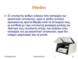 Θόρυβος
Οι εκτυπωτές ακίδων ανήκουν στην κατηγορία των
κρουστικών εκτυπωτών, αφού οι ακίδες χτυπούν
προκαλώντας αρκετό θόρυβο κατά τη λειτουργία τους,
σε αντίθεση με τους εκτυπωτές ψεκασμού μελάνης και
ιδιαίτερα τους εκτυπωτές λέιζερ, που ανήκουν στην
κατηγορία των μη κρουστικών εκτυπωτών, αφού δεν
υπάρχει μηχανισμός που να χτυπά.
6 Δεκεμβρίου 2018 Πανίκος Παπέττας 19
 