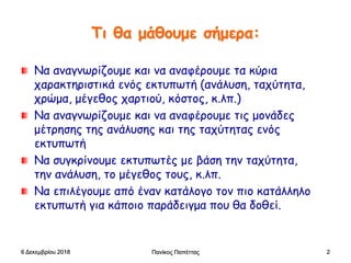 Πανίκος Παπέττας 2
Τι θα μάθουμε σήμερα:
Να αναγνωρίζουμε και να αναφέρουμε τα κύρια
χαρακτηριστικά ενός εκτυπωτή (ανάλυση, ταχύτητα,
χρώμα, μέγεθος χαρτιού, κόστος, κ.λπ.)
Να αναγνωρίζουμε και να αναφέρουμε τις μονάδες
μέτρησης της ανάλυσης και της ταχύτητας ενός
εκτυπωτή
Να συγκρίνουμε εκτυπωτές με βάση την ταχύτητα,
την ανάλυση, το μέγεθος τους, κ.λπ.
Να επιλέγουμε από έναν κατάλογο τον πιο κατάλληλο
εκτυπωτή για κάποιο παράδειγμα που θα δοθεί.
6 Δεκεμβρίου 2018
 