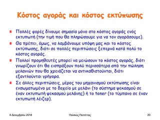 Κόστος αγοράς και κόστος εκτύπωσης
Πολλές φορές δίνουμε σημασία μόνο στο κόστος αγοράς ενός
εκτυπωτή (την τιμή που θα πληρώσουμε για να τον αγοράσουμε).
Θα πρέπει, όμως, να λαμβάνουμε υπόψη μας και το κόστος
εκτύπωσης, διότι σε πολλές περιπτώσεις ξεπερνά κατά πολύ το
κόστος αγοράς.
Πολλοί προμηθευτές μπορεί να μειώσουν το κόστος αγοράς, διότι
γνωρίζουν ότι θα εισπράξουν πολύ περισσότερα από την πώληση
μελανιών που θα χρειάζεται να αντικαθιστούνται, διότι
εξαντλούνται γρήγορα.
Σε άλλες περιπτώσεις, μέρος του μηχανισμού εκτύπωσης είναι
ενσωματωμένο με το δοχείο με μελάνι (το σύστημα ψεκασμού σε
έναν εκτυπωτή ψεκασμού μελάνης) ή το toner (το τύμπανο σε έναν
εκτυπωτή λέιζερ).
6 Δεκεμβρίου 2018 Πανίκος Παπέττας 20
 