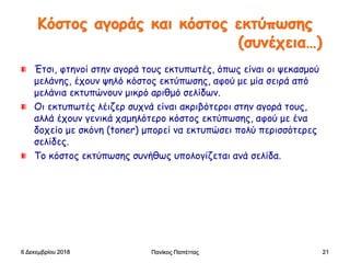 Κόστος αγοράς και κόστος εκτύπωσης
(συνέχεια…)
Έτσι, φτηνοί στην αγορά τους εκτυπωτές, όπως είναι οι ψεκασμού
μελάνης, έχουν ψηλό κόστος εκτύπωσης, αφού με μία σειρά από
μελάνια εκτυπώνουν μικρό αριθμό σελίδων.
Οι εκτυπωτές λέιζερ συχνά είναι ακριβότεροι στην αγορά τους,
αλλά έχουν γενικά χαμηλότερο κόστος εκτύπωσης, αφού με ένα
δοχείο με σκόνη (toner) μπορεί να εκτυπώσει πολύ περισσότερες
σελίδες.
Το κόστος εκτύπωσης συνήθως υπολογίζεται ανά σελίδα.
6 Δεκεμβρίου 2018 Πανίκος Παπέττας 21
 