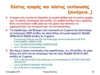 Κόστος αγοράς και κόστος εκτύπωσης
(συνέχεια…)
Η αγορά ενός εκτυπωτή εξαρτάται σε μεγάλο βαθμό από το κόστος αγοράς
του, το κόστος εκτύπωσης ανά σελίδα, τον αριθμό σελίδων που ο χρήστης
θέλει να εκτυπώνει κάθε μήνα και τον χρόνο που σκοπεύει να
χρησιμοποιήσει τον εκτυπωτή πριν τον αντικαταστήσει.
Για παράδειγμα, εάν θέλουμε έναν εκτυπωτή για 3 χρόνια και σκοπεύουμε
να τυπώνουμε 1000 σελίδες τον μήνα (όπως ένα μικρό γραφείο), δηλαδή
1000×12×3=36000 σελίδες σε 3 χρόνια.
– Ο εκτυπωτής Α θα μας στοιχίζει ανά σελίδα μέχρι την αντικατάστασή του (€ 32+€
0,142×36000)/ 36000=€ 0,143,
– ενώ ο Γ (€ 80+€ 0,028×36000)/ 36000=€ 0,030
– και ο Γ θα ήταν πιο οικονομική λύση.
Εάν όμως ο όγκος εκτύπωσης είναι χαμηλότερος, π.χ. 10 σελίδες τον μήνα
(όπως στο σπίτι για να τυπώνουμε που και που), δηλαδή 10×12×3=360
σελίδες σε 3 χρόνια,
– τότε ο Α θα μας στοιχίζει ανά σελίδα μέχρι την αντικατάστασή του (€ 32+€ 0,142×360)/
360=€ 0,231,
– ενώ ο Γ (€ 80+€ 0,028×360)/ 360=€ 0,250
– και ο Α θα ήταν πιο οικονομική λύση.
6 Δεκεμβρίου 2018 Πανίκος Παπέττας 23
 