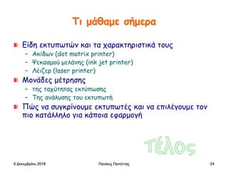 Πανίκος Παπέττας 24
Τι μάθαμε σήμερα
Είδη εκτυπωτών και τα χαρακτηριστικά τους
– Ακίδων (dot matrix printer)
– Ψεκασμού μελάνης (ink jet printer)
– Λέιζερ (laser printer)
Μονάδες μέτρησης
– της ταχύτητας εκτύπωσης
– Της ανάλυσης του εκτυπωτή
Πώς να συγκρίνουμε εκτυπωτές και να επιλέγουμε τον
πιο κατάλληλο για κάποια εφαρμογή
6 Δεκεμβρίου 2018
 