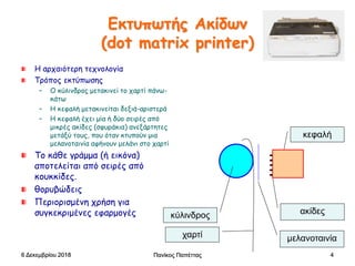 Πανίκος Παπέττας 4
Εκτυπωτής Ακίδων
(dot matrix printer)
Η αρχαιότερη τεχνολογία
Τρόπος εκτύπωσης
– Ο κύλινδρος μετακινεί το χαρτί πάνω-
κάτω
– Η κεφαλή μετακινείται δεξιά-αριστερά
– Η κεφαλή έχει μία ή δύο σειρές από
μικρές ακίδες (σφυράκια) ανεξάρτητες
μετάξύ τους, που όταν κτυπούν μια
μελανοταινία αφήνουν μελάνι στο χαρτί
Το κάθε γράμμα (ή εικόνα)
αποτελείται από σειρές από
κουκκίδες.
θορυβώδεις
Περιορισμένη χρήση για
συγκεκριμένες εφαρμογές κύλινδρος
κεφαλή
χαρτί μελανοταινία
ακίδες
6 Δεκεμβρίου 2018
 