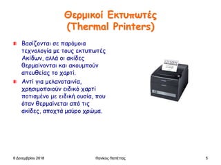 Θερμικοί Εκτυπωτές
(Thermal Printers)
Bασίζονται σε παρόμοια
τεχνολογία με τους εκτυπωτές
Ακίδων, αλλά οι ακίδες
θερμαίνονται και ακουμπούν
απευθείας το χαρτί.
Αντί για μελανοταινία,
χρησιμοποιούν ειδικό χαρτί
ποτισμένο με ειδική ουσία, που
όταν θερμαίνεται από τις
ακίδες, αποχτά μαύρο χρώμα.
6 Δεκεμβρίου 2018 Πανίκος Παπέττας 5
 