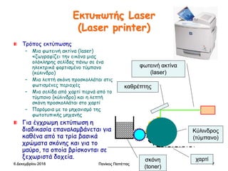 Πανίκος Παπέττας 7
Εκτυπωτής Laser
(Laser printer)
Τρόπος εκτύπωσης
– Μια φωτεινή ακτίνα (laser)
«ζωγραφίζει την εικόνα μιας
ολόκληρης σελίδας πάνω σε ένα
ηλεκτρικά φορτισμένο τύμπανο
(κύλινδρο)
– Μια λεπτή σκόνη προσκολλάται στις
φωτισμένες περιοχές
– Μια σελίδα από χαρτί περνά από το
τύμπανο (κύλινδρο) και η λεπτή
σκόνη προσκολλάται στο χαρτί
– Παρόμοια με το μηχανισμό της
φωτοτυπικής μηχανής
Για έγχρωμη εκτύπωση η
διαδικασία επαναλαμβάνεται για
καθένα από τα τρία βασικά
χρώματα σκόνης και για το
μαύρο, τα οποία βρίσκονται σε
ξεχωριστά δοχεία.
Κύλινδρος
(τύμπανο)
φωτεινή ακτίνα
(laser)
χαρτί
καθρέπτης
σκόνη
(toner)
6 Δεκεμβρίου 2018
 