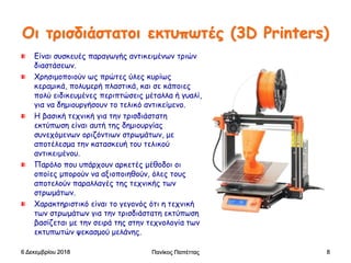 Οι τρισδιάστατοι εκτυπωτές (3D Printers)
Είναι συσκευές παραγωγής αντικειμένων τριών
διαστάσεων.
Χρησιμοποιούν ως πρώτες ύλες κυρίως
κεραμικά, πολυμερή πλαστικά, και σε κάποιες
πολύ ειδικευμένες περιπτώσεις μέταλλα ή γυαλί,
για να δημιουργήσουν το τελικό αντικείμενο.
Η βασική τεχνική για την τρισδιάστατη
εκτύπωση είναι αυτή της δημιουργίας
συνεχόμενων οριζόντιων στρωμάτων, με
αποτέλεσμα την κατασκευή του τελικού
αντικειμένου.
Παρόλο που υπάρχουν αρκετές μέθοδοι οι
οποίες μπορούν να αξιοποιηθούν, όλες τους
αποτελούν παραλλαγές της τεχνικής των
στρωμάτων.
Χαρακτηριστικό είναι το γεγονός ότι η τεχνική
των στρωμάτων για την τρισδιάστατη εκτύπωση
βασίζεται με την σειρά της στην τεχνολογία των
εκτυπωτών ψεκασμού μελάνης.
6 Δεκεμβρίου 2018 Πανίκος Παπέττας 8
 