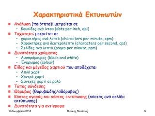 Πανίκος Παπέττας 9
Χαρακτηριστικά Εκτυπωτών
Ανάλυση (ποιότητα): μετρείται σε
– Κουκίδες ανά ίντσα (dots per inch, dpi)
Ταχύτητα: μετρείται σε
– χαρακτήρες ανά λεπτό (characters per minute, cpm)
– Χαρακτήρες ανά δευτερόλεπτο (characters per second, cps)
– Σελίδες ανά λεπτό (pages per minute, ppm)
Δυνατότητα χρώματος
– Αυσπρόμαυρος (black and white)
– Έγχρωμος (colour)
Είδος και μέγεθος χαρτιού που αποδέχεται
– Απλό χαρτί
– Χοντρό χαρτί
– Συνεχές χαρτί σε ρολό
Τύπος σύνδεσης
Θόρυβος (θορυβώδης/αθόρυβος)
Κόστος αγοράς και κόστος εκτύπωσης (κόστος ανά σελίδα
εκτύπωσης)
Δυνατότητα για αντίγραφα
6 Δεκεμβρίου 2018
 
