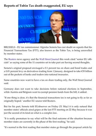 Reports of Tobin Tax death exaggerated, EU says
BRUSSELS - EU tax commissioner Algirdas Semeta has cast doubt on reports that his
Financial Transactions Tax (FTT), also known as the Tobin Tax, is being unravelled
by member states.
The Reuters news agency and the Wall Street Journal this week cited "senior EU offi-
cials" as saying some of the 11 countries set to take part are having second thoughts.
Semeta's original proposal envisaged a 0.1 percent tax on share and bond trades and
a 0.01 percent levy on derivatives trading from 1 January, designed to take €35 billion
out of the pockets of banks and traders into national treasuries.
Some countries now want to have a tax on share trading only, the Wall Street Journal
said.
Germany does not want to take decisions before national elections in September,
while Austria and Belgium want to exempt pension funds from the bill, it added.
"If one thing is clear, it's that the financial transactions tax is not going to fly as far as
originally hoped," another EU source told Reuters.
But for his part, Semeta told EUobserver on Friday (31 May) it is only natural that
member states' officials aired gripes at the last FTT meeting on 22 May because it was
just the second of its kind on what is a complex law.
"It is really premature to say what will be the final outcome of the situation because
member states are currently in the phase of the first reading," he said.
"It's normal in the first reading that member states go through the proposal article by
 