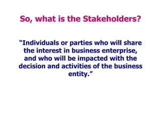 So, what is the Stakeholders?
“Individuals or parties who will share
the interest in business enterprise,
and who will be impacted with the
decision and activities of the business
entity.”
 