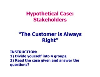 Hypothetical Case:
Stakeholders
“The Customer is Always
Right”
INSTRUCTION:
1) Divide yourself into 4 groups.
2) Read the case given and answer the
questions?
 