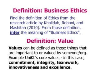 Definition: Business Ethics
Find the definition of Ethics from the
research article by Khalidah, Rohani, and
Mashitah (2010). From those definition,
infer the meaning of “Business Ethics”.
Definition: Value
Values can be defined as those things that
are important to or valued by someone/org.
Example UniKL's core values - in this case,
commitment, integrity, teamwork,
innovativeness and excellence.
 