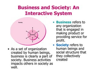Business and Society: An
Interactive System
• Business refers to
any organization
that is engaged in
making product or
providing service for
profit.
• Society refers to
human beings and
social structure that
they collectively
created
• As a set of organization
created by human beings,
business is clearly a part of
society. Business activities
impacts others in society as
well.
 