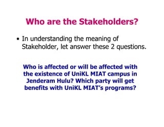 Who are the Stakeholders?
• In understanding the meaning of
Stakeholder, let answer these 2 questions.
Who is affected or will be affected with
the existence of UniKL MIAT campus in
Jenderam Hulu? Which party will get
benefits with UniKL MIAT’s programs?
 