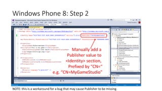 Windows Phone 8: Step 2
Manually add a
Publisher value to
<Identity> section,
Prefixed by “CN=“
e.g. “CN=MyGameStudio”
NOTE: this is a workaround for a bug that may cause Publisher to be missing.
 
