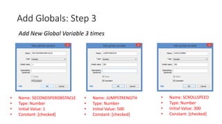Add Globals: Step 3
Add New Global Variable 3 times
• Name: SECONDSPEROBSTACLE
• Type: Number
• Initial Value: 1
• Constant: [checked]
• Name: JUMPSTRENGTH
• Type: Number
• Initial Value: 500
• Constant: [checked]
• Name: SCROLLSPEED
• Type: Number
• Initial Value: 300
• Constant: [checked]
 
