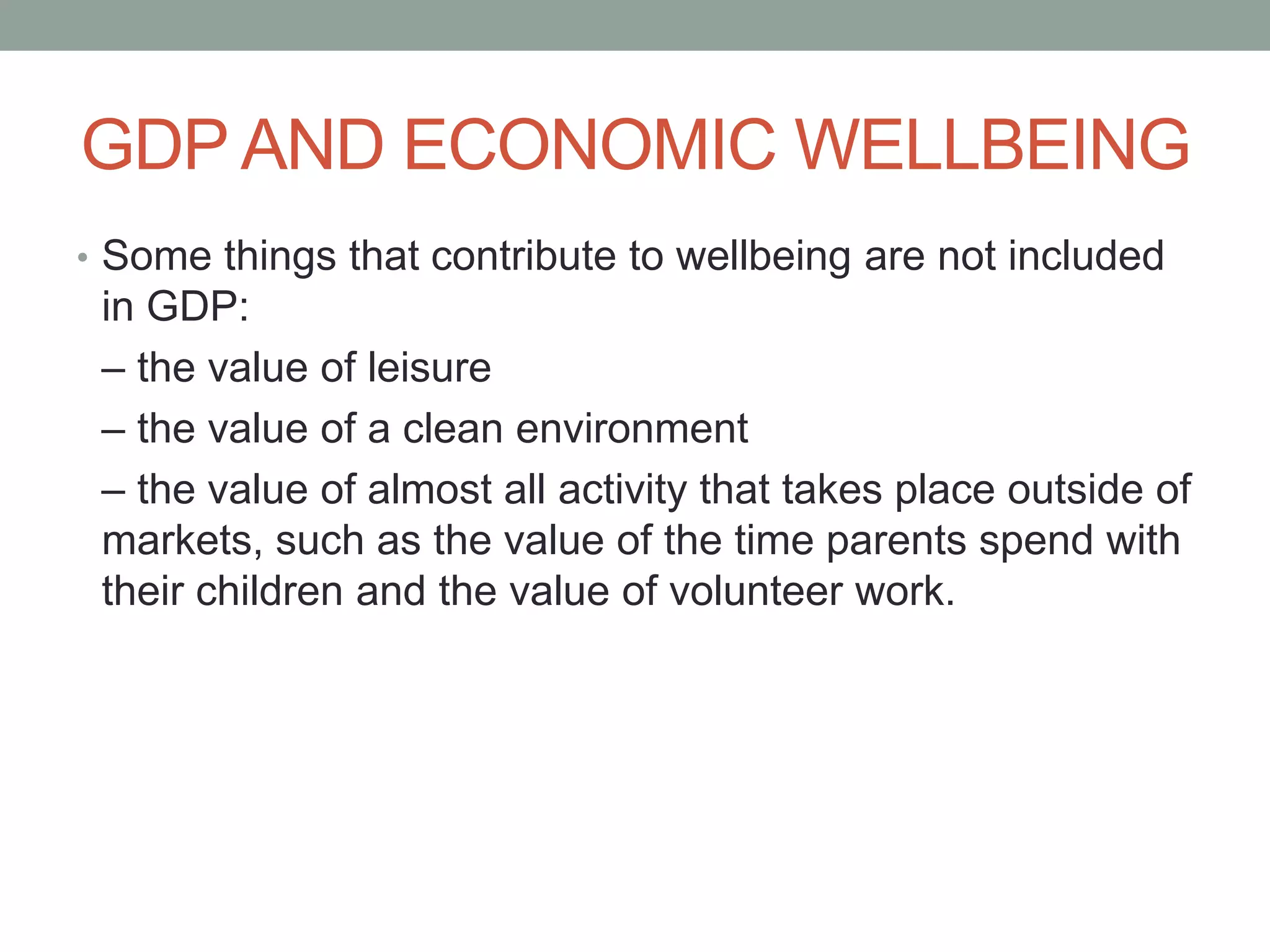 GDP AND ECONOMIC WELLBEING
• Some things that contribute to wellbeing are not included
in GDP:
– the value of leisure
– the value of a clean environment
– the value of almost all activity that takes place outside of
markets, such as the value of the time parents spend with
their children and the value of volunteer work.
 
