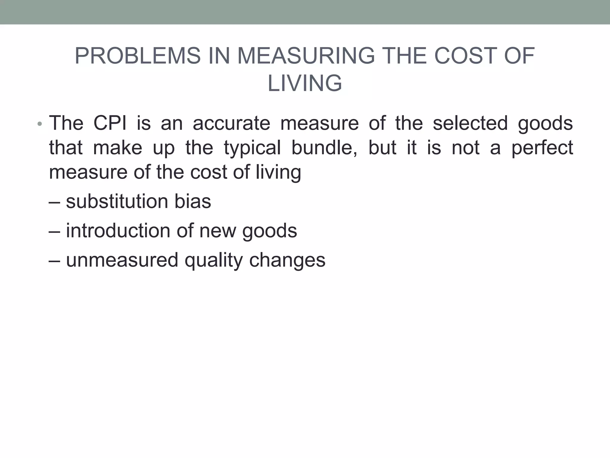 PROBLEMS IN MEASURING THE COST OF
LIVING
• The CPI is an accurate measure of the selected goods
that make up the typical bundle, but it is not a perfect
measure of the cost of living
– substitution bias
– introduction of new goods
– unmeasured quality changes
 