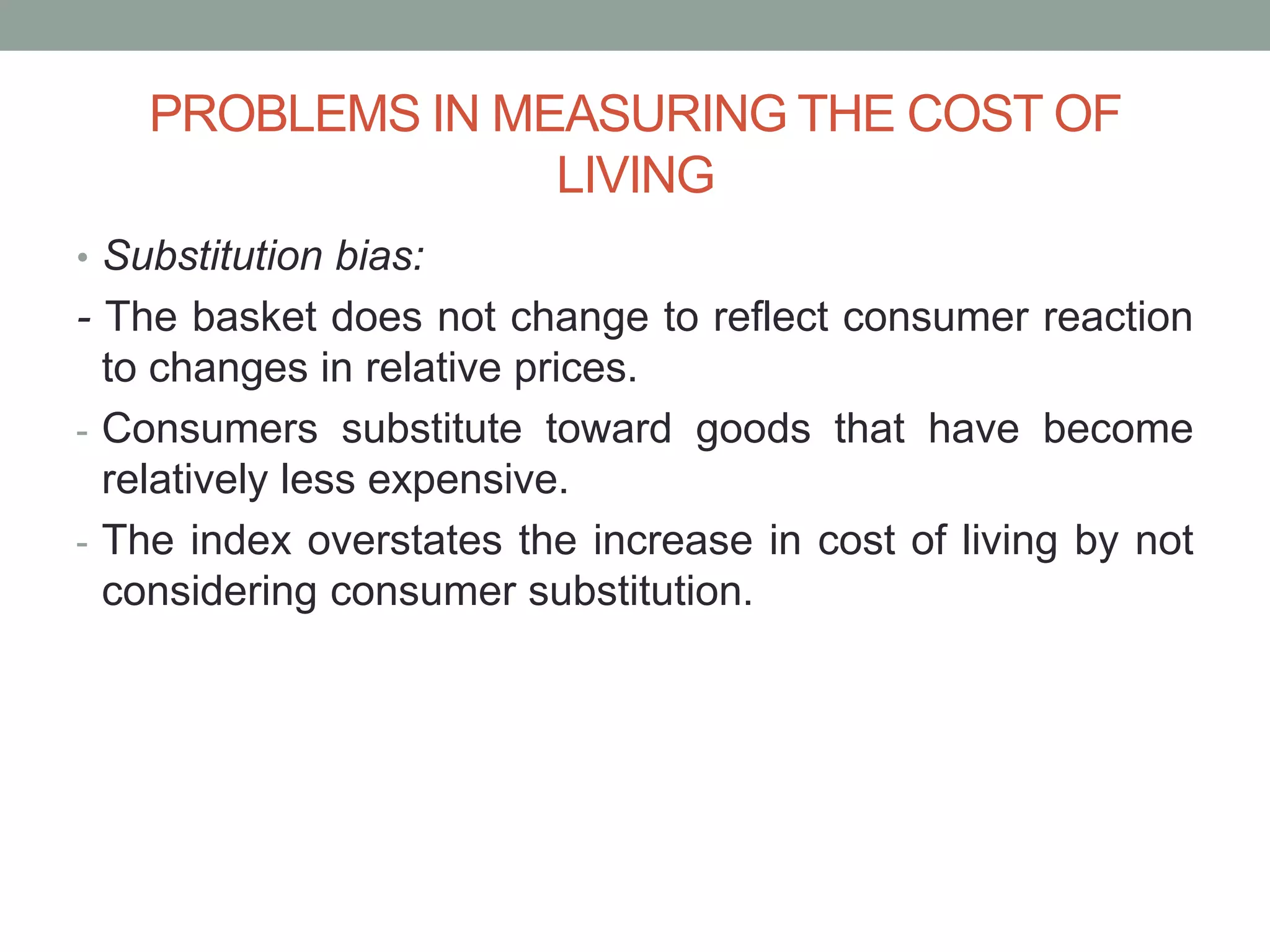 PROBLEMS IN MEASURING THE COST OF
LIVING
• Substitution bias:
- The basket does not change to reflect consumer reaction
to changes in relative prices.
- Consumers substitute toward goods that have become
relatively less expensive.
- The index overstates the increase in cost of living by not
considering consumer substitution.
 