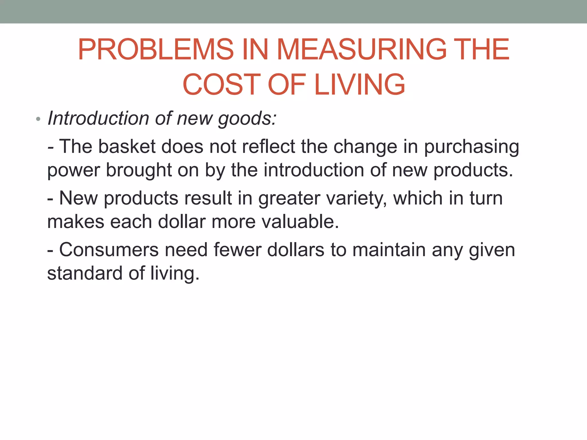 PROBLEMS IN MEASURING THE
COST OF LIVING
• Introduction of new goods:
- The basket does not reflect the change in purchasing
power brought on by the introduction of new products.
- New products result in greater variety, which in turn
makes each dollar more valuable.
- Consumers need fewer dollars to maintain any given
standard of living.
 